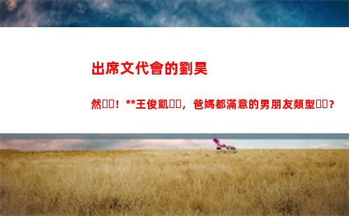 出席文代會的劉昊然！根正苗紅王俊凱，爸媽都滿意的男朋友類型？